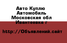 Авто Куплю - Автомобиль. Московская обл.,Ивантеевка г.